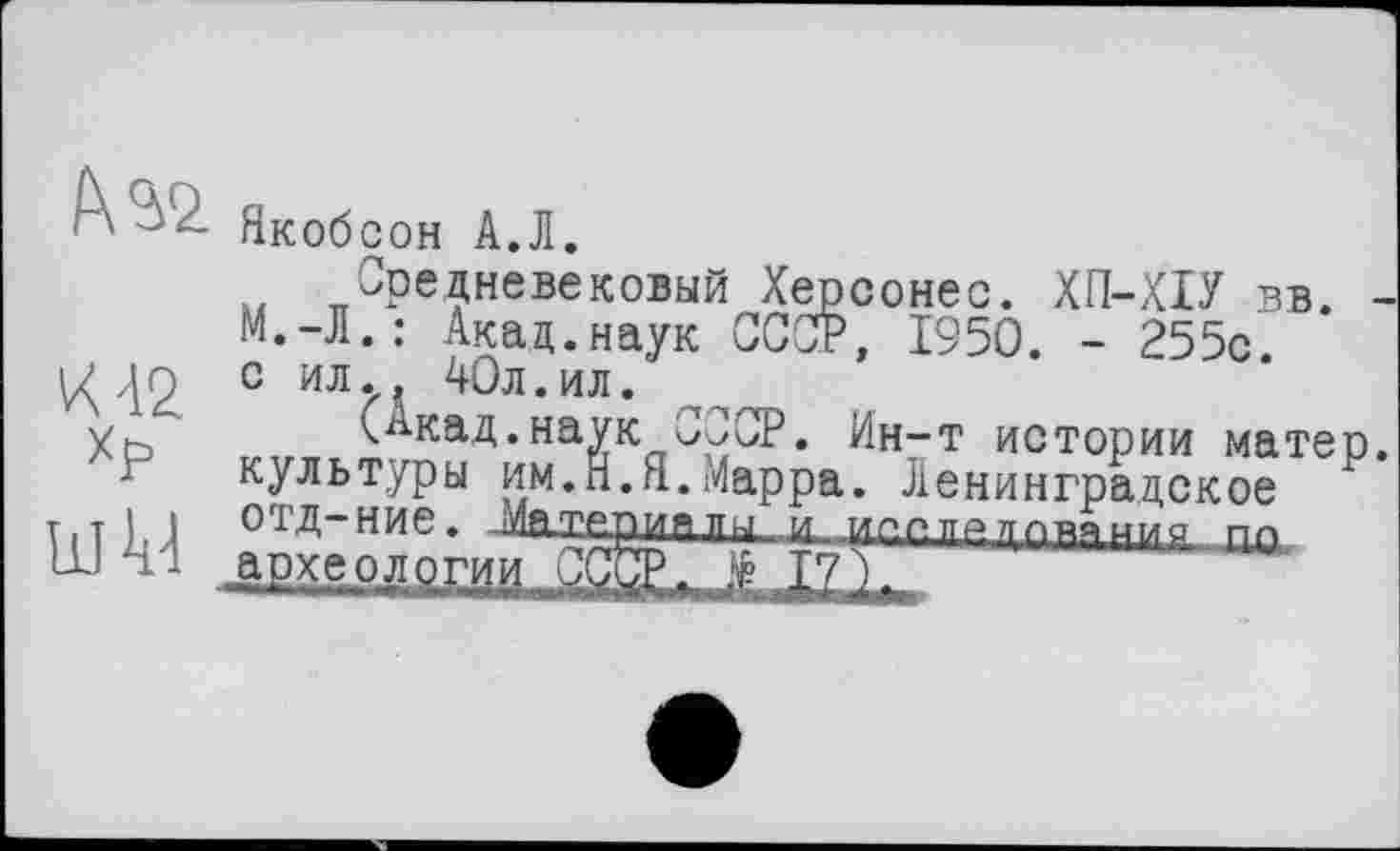 ﻿fw
К 42 Хр
ШМ
Якобсон А.Л.
Средневековый Херсонес. ХП-ХІУ вв. М.-Л.: Акад.наук СССР, 1950. - 255с. с ил., 40л.ил.
кАкад.наук СССР. Ин-т истории матер культуры им.Н.Я.Марра. Ленинградское отд-ние. Материя тщ-.-и. испледеления Пр apxe-Qggr^ СОТ- Е I?)-